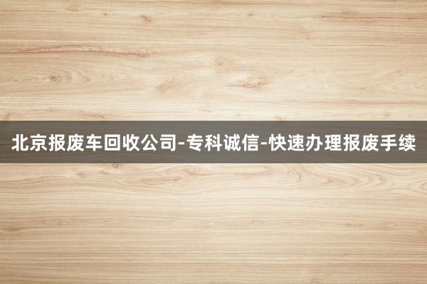 北京报废车回收公司-专科诚信-快速办理报废手续