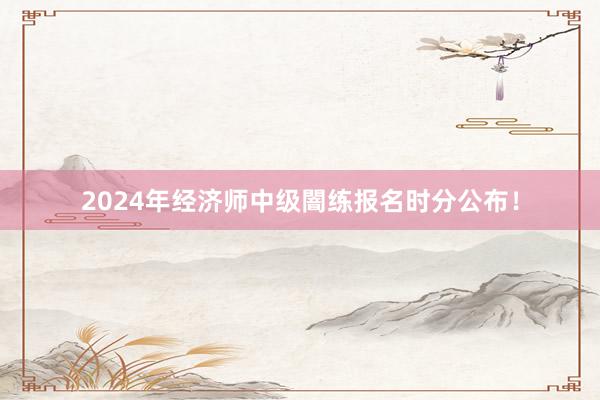 2024年经济师中级闇练报名时分公布！
