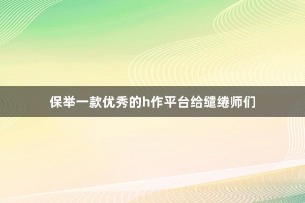 保举一款优秀的h作平台给缱绻师们