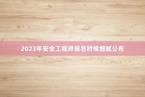 2023年安全工程师报名时候细腻公布